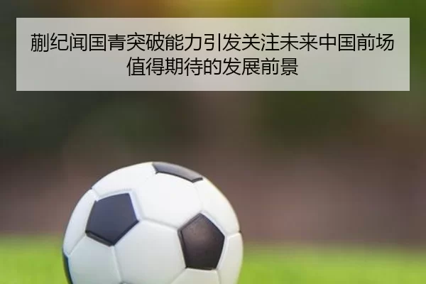 蒯纪闻国青突破能力引发关注未来中国前场值得期待的发展前景