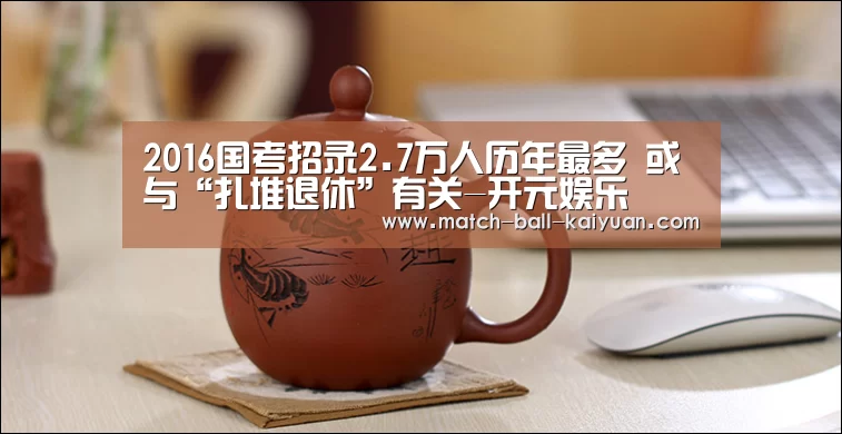 2016国考招录2.7万人历年最多 或与“扎堆退休”有关-开元娱乐(图1) 开元体育