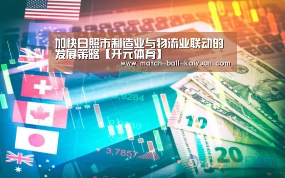 加快日照市制造业与物流业联动的发展策略【开元体育】(图1) 开元体育